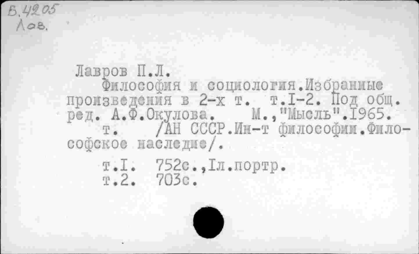 ﻿Ь,ЦЮ \о&.
Лавров П.Л.
Философия и социология.Избранны© произведения в 2-х т. т.1-2. Под общ. ред. А.Ф.Окулова. М.,"Мысль".1965.
т. /АН СССР.Ин-т философии.Философское наследие/.
т.1. 752с.,1л.портр.
т.2. 703с.